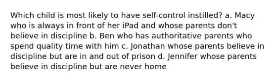 Which child is most likely to have self-control instilled? a. Macy who is always in front of her iPad and whose parents don't believe in discipline b. Ben who has authoritative parents who spend quality time with him c. Jonathan whose parents believe in discipline but are in and out of prison d. Jennifer whose parents believe in discipline but are never home