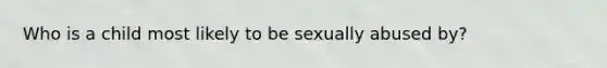 Who is a child most likely to be sexually abused by?