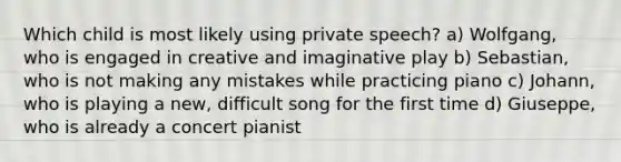 Which child is most likely using private speech? a) Wolfgang, who is engaged in creative and imaginative play b) Sebastian, who is not making any mistakes while practicing piano c) Johann, who is playing a new, difficult song for the first time d) Giuseppe, who is already a concert pianist