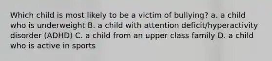 Which child is most likely to be a victim of bullying? a. a child who is underweight B. a child with attention deficit/hyperactivity disorder (ADHD) C. a child from an upper class family D. a child who is active in sports