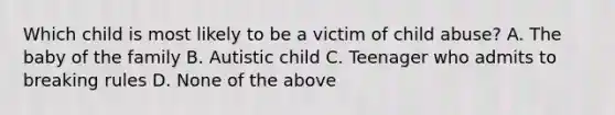 Which child is most likely to be a victim of child abuse? A. The baby of the family B. Autistic child C. Teenager who admits to breaking rules D. None of the above