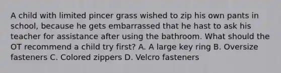 A child with limited pincer grass wished to zip his own pants in school, because he gets embarrassed that he hast to ask his teacher for assistance after using the bathroom. What should the OT recommend a child try first? A. A large key ring B. Oversize fasteners C. Colored zippers D. Velcro fasteners