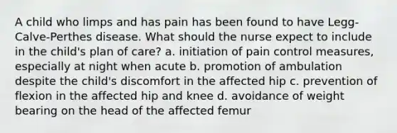 A child who limps and has pain has been found to have Legg-Calve-Perthes disease. What should the nurse expect to include in the child's plan of care? a. initiation of pain control measures, especially at night when acute b. promotion of ambulation despite the child's discomfort in the affected hip c. prevention of flexion in the affected hip and knee d. avoidance of weight bearing on the head of the affected femur