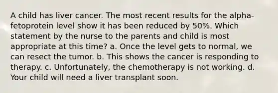 A child has liver cancer. The most recent results for the alpha-fetoprotein level show it has been reduced by 50%. Which statement by the nurse to the parents and child is most appropriate at this time? a. Once the level gets to normal, we can resect the tumor. b. This shows the cancer is responding to therapy. c. Unfortunately, the chemotherapy is not working. d. Your child will need a liver transplant soon.