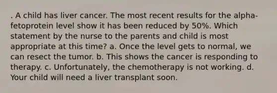 . A child has liver cancer. The most recent results for the alpha-fetoprotein level show it has been reduced by 50%. Which statement by the nurse to the parents and child is most appropriate at this time? a. Once the level gets to normal, we can resect the tumor. b. This shows the cancer is responding to therapy. c. Unfortunately, the chemotherapy is not working. d. Your child will need a liver transplant soon.