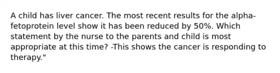 A child has liver cancer. The most recent results for the alpha-fetoprotein level show it has been reduced by 50%. Which statement by the nurse to the parents and child is most appropriate at this time? -This shows the cancer is responding to therapy."