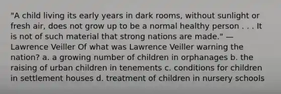 "A child living its early years in dark rooms, without sunlight or fresh air, does not grow up to be a normal healthy person . . . It is not of such material that strong nations are made." —Lawrence Veiller Of what was Lawrence Veiller warning the nation? a. a growing number of children in orphanages b. the raising of urban children in tenements c. conditions for children in settlement houses d. treatment of children in nursery schools