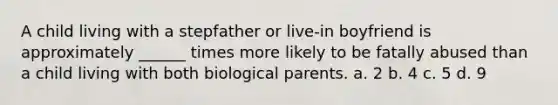 A child living with a stepfather or live-in boyfriend is approximately ______ times more likely to be fatally abused than a child living with both biological parents. a. 2 b. 4 c. 5 d. 9