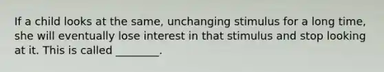 If a child looks at the same, unchanging stimulus for a long time, she will eventually lose interest in that stimulus and stop looking at it. This is called ________.