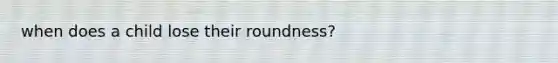 when does a child lose their roundness?