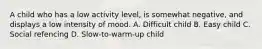 A child who has a low activity level, is somewhat negative, and displays a low intensity of mood. A. Difficult child B. Easy child C. Social refencing D. Slow-to-warm-up child