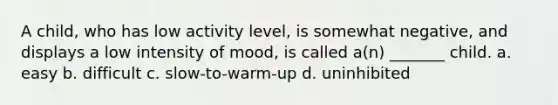 A child, who has low activity level, is somewhat negative, and displays a low intensity of mood, is called a(n) _______ child. a. easy b. difficult c. slow-to-warm-up d. uninhibited