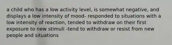 a child who has a low activity level, is somewhat negative, and displays a low intensity of mood- responded to situations with a low intensity of reaction, tended to withdraw on their first exposure to new stimuli -tend to withdraw or resist from new people and situations