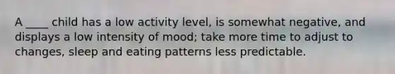 A ____ child has a low activity level, is somewhat negative, and displays a low intensity of mood; take more time to adjust to changes, sleep and eating patterns less predictable.