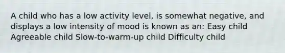 A child who has a low activity level, is somewhat negative, and displays a low intensity of mood is known as an: Easy child Agreeable child Slow-to-warm-up child Difficulty child