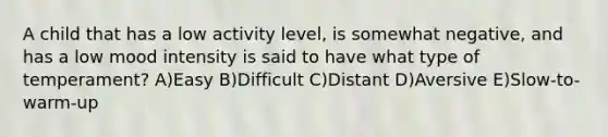 A child that has a low activity level, is somewhat negative, and has a low mood intensity is said to have what type of temperament? A)Easy B)Difficult C)Distant D)Aversive E)Slow-to-warm-up