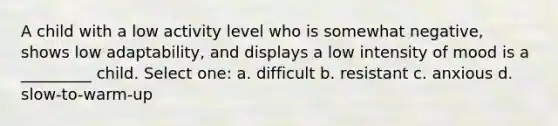 A child with a low activity level who is somewhat negative, shows low adaptability, and displays a low intensity of mood is a _________ child. Select one: a. difficult b. resistant c. anxious d. slow-to-warm-up