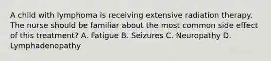 A child with lymphoma is receiving extensive radiation therapy. The nurse should be familiar about the most common side effect of this treatment? A. Fatigue B. Seizures C. Neuropathy D. Lymphadenopathy