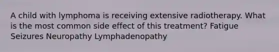 A child with lymphoma is receiving extensive radiotherapy. What is the most common side effect of this treatment? Fatigue Seizures Neuropathy Lymphadenopathy