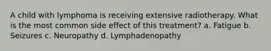 A child with lymphoma is receiving extensive radiotherapy. What is the most common side effect of this treatment? a. Fatigue b. Seizures c. Neuropathy d. Lymphadenopathy