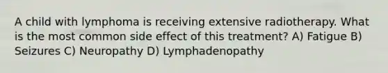 A child with lymphoma is receiving extensive radiotherapy. What is the most common side effect of this treatment? A) Fatigue B) Seizures C) Neuropathy D) Lymphadenopathy