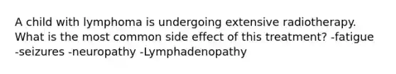 A child with lymphoma is undergoing extensive radiotherapy. What is the most common side effect of this treatment? -fatigue -seizures -neuropathy -Lymphadenopathy