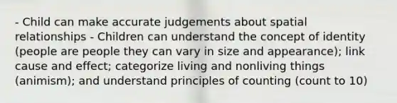 - Child can make accurate judgements about spatial relationships - Children can understand the concept of identity (people are people they can vary in size and appearance); link cause and effect; categorize living and nonliving things (animism); and understand principles of counting (count to 10)