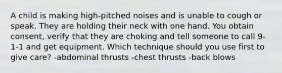 A child is making high-pitched noises and is unable to cough or speak. They are holding their neck with one hand. You obtain consent, verify that they are choking and tell someone to call 9-1-1 and get equipment. Which technique should you use first to give care? -abdominal thrusts -chest thrusts -back blows