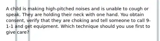 A child is making high-pitched noises and is unable to cough or speak. They are holding their neck with one hand. You obtain consent, verify that they are choking and tell someone to call 9-1-1 and get equipment. Which technique should you use first to give care?