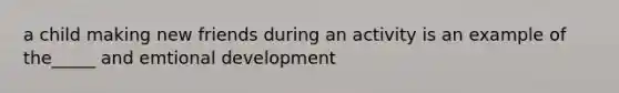 a child making new friends during an activity is an example of the_____ and emtional development