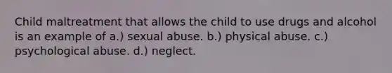 Child maltreatment that allows the child to use drugs and alcohol is an example of a.) sexual abuse. b.) physical abuse. c.) psychological abuse. d.) neglect.