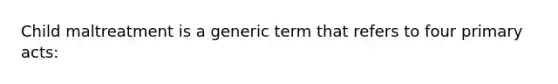 Child maltreatment is a generic term that refers to four primary acts: