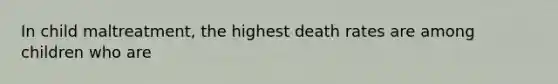 In child maltreatment, the highest death rates are among children who are