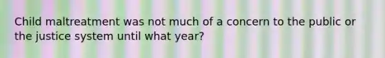 Child maltreatment was not much of a concern to the public or the justice system until what year?