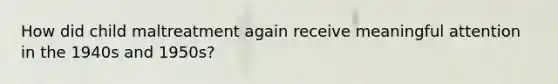 How did child maltreatment again receive meaningful attention in the 1940s and 1950s?