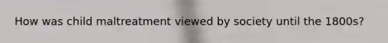 How was child maltreatment viewed by society until the 1800s?