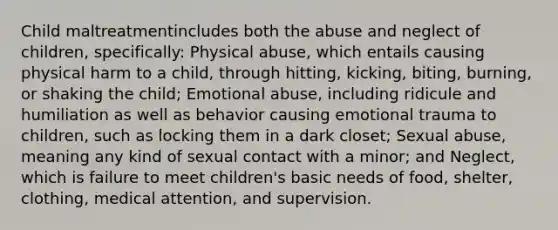 Child maltreatmentincludes both the abuse and neglect of children, specifically: Physical abuse, which entails causing physical harm to a child, through hitting, kicking, biting, burning, or shaking the child; Emotional abuse, including ridicule and humiliation as well as behavior causing emotional trauma to children, such as locking them in a dark closet; Sexual abuse, meaning any kind of sexual contact with a minor; and Neglect, which is failure to meet children's basic needs of food, shelter, clothing, medical attention, and supervision.