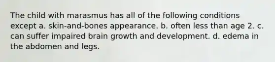 The child with marasmus has all of the following conditions except a. skin-and-bones appearance. b. often less than age 2. c. can suffer impaired brain growth and development. d. edema in the abdomen and legs.