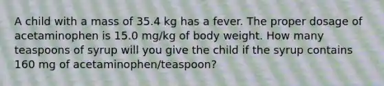 A child with a mass of 35.4 kg has a fever. The proper dosage of acetaminophen is 15.0 mg/kg of body weight. How many teaspoons of syrup will you give the child if the syrup contains 160 mg of acetaminophen/teaspoon?