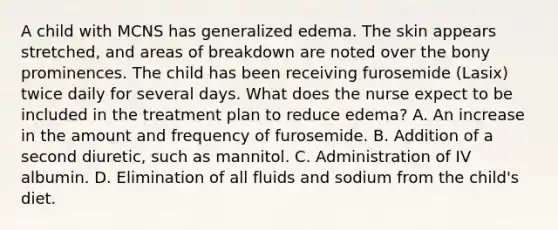 A child with MCNS has generalized edema. The skin appears stretched, and areas of breakdown are noted over the bony prominences. The child has been receiving furosemide (Lasix) twice daily for several days. What does the nurse expect to be included in the treatment plan to reduce edema? A. An increase in the amount and frequency of furosemide. B. Addition of a second diuretic, such as mannitol. C. Administration of IV albumin. D. Elimination of all fluids and sodium from the child's diet.