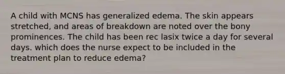 A child with MCNS has generalized edema. The skin appears stretched, and areas of breakdown are noted over the bony prominences. The child has been rec lasix twice a day for several days. which does the nurse expect to be included in the treatment plan to reduce edema?