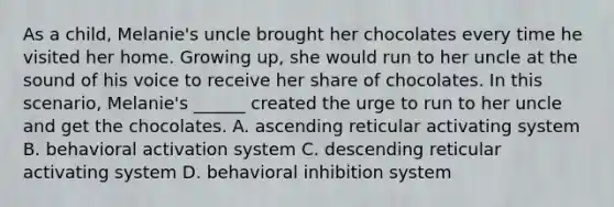 As a child, Melanie's uncle brought her chocolates every time he visited her home. Growing up, she would run to her uncle at the sound of his voice to receive her share of chocolates. In this scenario, Melanie's ______ created the urge to run to her uncle and get the chocolates. A. ascending reticular activating system B. behavioral activation system C. descending reticular activating system D. behavioral inhibition system