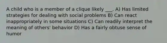 A child who is a member of a clique likely ___. A) Has limited strategies for dealing with social problems B) Can react inappropriately in some situations C) Can readily interpret the meaning of others' behavior D) Has a fairly obtuse sense of humor