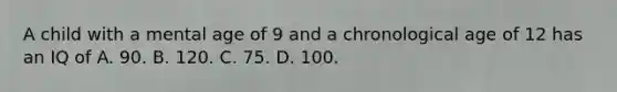 A child with a mental age of 9 and a chronological age of 12 has an IQ of A. 90. B. 120. C. 75. D. 100.