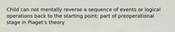 Child can not mentally reverse a sequence of events or logical operations back to the starting point; part of preoperational stage in Piaget's theory