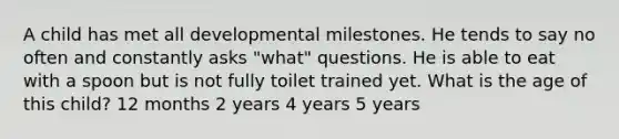 A child has met all developmental milestones. He tends to say no often and constantly asks "what" questions. He is able to eat with a spoon but is not fully toilet trained yet. What is the age of this child? 12 months 2 years 4 years 5 years