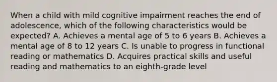 When a child with mild cognitive impairment reaches the end of adolescence, which of the following characteristics would be expected? A. Achieves a mental age of 5 to 6 years B. Achieves a mental age of 8 to 12 years C. Is unable to progress in functional reading or mathematics D. Acquires practical skills and useful reading and mathematics to an eighth-grade level