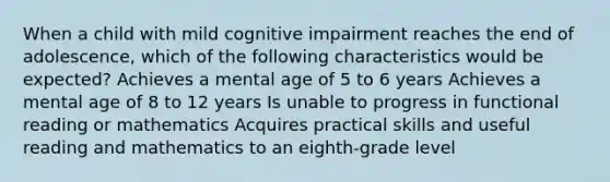 When a child with mild cognitive impairment reaches the end of adolescence, which of the following characteristics would be expected? Achieves a mental age of 5 to 6 years Achieves a mental age of 8 to 12 years Is unable to progress in functional reading or mathematics Acquires practical skills and useful reading and mathematics to an eighth-grade level