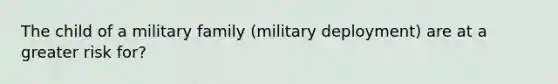 The child of a military family (military deployment) are at a greater risk for?