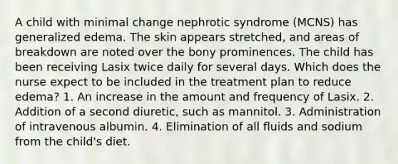 A child with minimal change nephrotic syndrome (MCNS) has generalized edema. The skin appears stretched, and areas of breakdown are noted over the bony prominences. The child has been receiving Lasix twice daily for several days. Which does the nurse expect to be included in the treatment plan to reduce edema? 1. An increase in the amount and frequency of Lasix. 2. Addition of a second diuretic, such as mannitol. 3. Administration of intravenous albumin. 4. Elimination of all fluids and sodium from the child's diet.